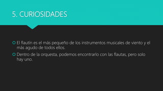 5. CURIOSIDADES
 El flautín es el más pequeño de los instrumentos musicales de viento y el
más agudo de todos ellos.
 Dentro de la orquesta, podemos encontrarlo con las flautas, pero solo
hay uno.
 