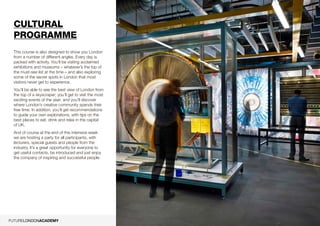 10
Cultural
programme
This course is also designed to show you London
from a number of different angles. Every day is
packed with activity. You’ll be visiting acclaimed
exhibitions and museums – ­whatever’s the top of
the must-­see list at the time­– and also exploring
some of the secret spots in London that most
visitors never get to experience.
You’ll be able to see the best view of London from
the top of a skyscraper; you’ll get to visit the most
exciting events of the year; and you’ll discover
where London’s creative community spends their
free time. In addition, you’ll get recommendations
to guide your own explorations, with tips on the
best places to eat, drink and relax in the capital
of UK.
And of course at the end of this intensive week
we are hosting a party for all participants, with
lecturers, special guests and people from the
industry. It’s a great opportunity for everyone to
get useful contacts, be introduced and just enjoy
the company of inspiring and successful people.
 