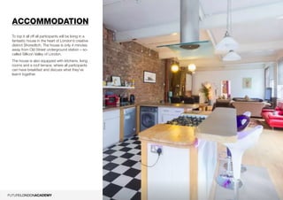 11
Accommodation
To top it all off all participants will be living in a
fantastic house in the heart of London’s creative
district Shoreditch. The house is only 4 minutes
away from Old Street underground station – so-
called Sillicon Valley of London.
The house is also equipped with kitchens, living
rooms and a roof terrace, where all participants
can have breakfast and discuss what they’ve
learnt together.
 