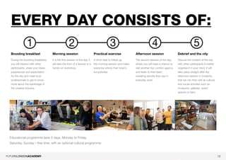 12
Every day consists of:
Boosting breakfast
During the boosting breakfasts
you will interact with other
participants, share your ideas,
experiences and expectation
for the day and meet local
professionals to get to know
more about the backstage of
the creative industry.
Morning session
It is the first session of the day, it
will take the form of a lecture or a
hands-on workshop.
Practical exercise
A short task to follow up
the morning session and make
everyone unlock their brain’s
full potential
Afternoon session
The second session of the day,
where you will have a chance to
visit another top London agency
and listen to their team
revealing secrets they use in
everyday work.
Debrief and the city
Discuss the content of the day
with other participants to better
organise it in your mind. It will
take place straight after the
afternoon session in locations
that we can then visit as cultural
and social activities such as
museums, galleries, event
spaces or bars.
1 2 543
Educational programme lasts 5 days, Monday to Friday.
Saturday, Sunday – free time, with an optional cultural programme.
 