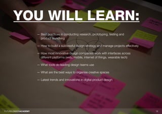 1313
— Best practices in conducting research, prototyping, testing and
product launching
— How to build a successful design strategy and manage projects effectively
— How most innovative design companies work with interfaces across
different platforms (web, mobile, internet of things, wearable tech)
— What tools do leading design teams use
— What are the best ways to organise creative spaces
— Latest trends and innovations in digital product design
You will learn:
 