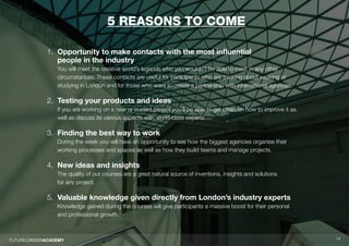 1414
5 reasons to come
1. Opportunity to make contacts with the most influential
people in the industry
You will meet the creative world’s legends who you wouldn’t be able to meet in any other
circumstances. These contacts are useful for participants who are thinking about working or
studying in London and for those who want to create a partnership with international agencies.
2. Testing your products and ideas
If you are working on a new or current project you’ll be able to get ideas on how to improve it as
well as discuss its various aspects with world class experts.
3. Finding the best way to work
During the week you will have an opportunity to see how the biggest agencies organise their
working processes and spaces as well as how they build teams and manage projects.
4. New ideas and insights
The quality of our courses are a great natural source of inventions, insights and solutions
for any project.
5. Valuable knowledge given directly from London’s industry experts
Knowledge gained during the courses will give participants a massive boost for their personal
and professional growth.
 
