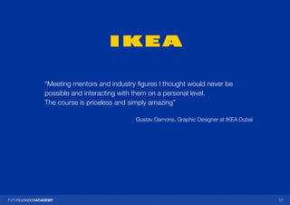 1717
“Meeting mentors and industry figures I thought would never be
possible and interacting with them on a personal level.
The course is priceless and simply amazing”
Gustav Damons, Graphic Designer at IKEA Dubai
 