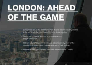 33
London: ahead
of the game
— London has one of the largest and most diverse creative industry sectors
in the world with the most forward thinking design studios
— Strong startup scene, with lots of innovative product
design companies
— With an early development of a service-based economy many of the
classical businesses invest in design as a part of their strategy
— Biggest technology companies have their headquarters in London
 