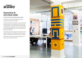 5
Automotive UI
and virtual reality
Lecture and showcasing case study
One of the worlds’ leading design studios that
constantly innovates in the UI field.
They work with lots of big clients, but recently started
getting noticed for their experiments with new areas
of user interface. From watch faces for Android Wear
to exploring user experience in the automotive space
with client engagements and their own research and
experimental projects.
But probably the most well-known project that ustwo
created is the Monument Valley game. Now they are
trying to repeat their success with Land’s End launch.
Among their other clients are Google, Jaguar Land
Rover, Lush, Knopka and others.
 