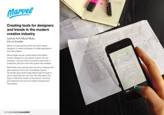 6
Creating tools for designers
and trends in the modern
creative industry
Lecture from Murat Mutlu,
the co-founder
Marvel is a fast-growing online tool which allows
designers to create prototypes of mobile applications
and web projects.
Marvel began as just a small startup that helped
product designers to link several screens into one
prototype. Last year they’ve received a big chunk of
investment and since then their growth has rocketed.
Murat Mutlu has a strong vision and tons of energy, that
gets everyone in the room immediately inspired.
He will talk about all the steps Marvel went through to
get to where they are now, from the initial idea to the
launch of their first version of the product, how they
got investment and how the market changed since
they started.
 