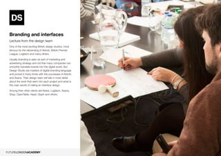 7
Branding and interfaces
Lecture from the design team
One of the most exciting British design studios, most
famous for the rebranding of Airbnb, British Premier
League, Logitech and many others.
Usually branding is seen as part of marketing and
advertising strategy and not that many companies can
smoothly translate brands into the digital world. But
Design Studio are masters of digital branding language
and proved it many times with the successes of Airbnb
and Asana. Their design team will talk in more detail
about the work that went into each project and what is
the main secret of nailing an interface design.
Among their other clients are Nokia, Logitech, Asana,
Shyp, OpenTable, Head, Glyph and others.
 