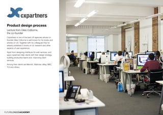 9
Product design process
Lecture from Giles Colborne,
the co-founder
Cxpartners is one of the best UX agencies whose co-
founder Giles Colborne is well known for his books and
articles on UX. Together with his colleagues they’ve
already published 5 books on UI, research and other
aspects of user experience.
Apart from designing interfaces for web services, and
apps cxpartners help clients with their design strategy,
building productive teams and improving client
services.
Among their clients are Marriott, Waitrose, eBay, BBC,
TUI and others.
 