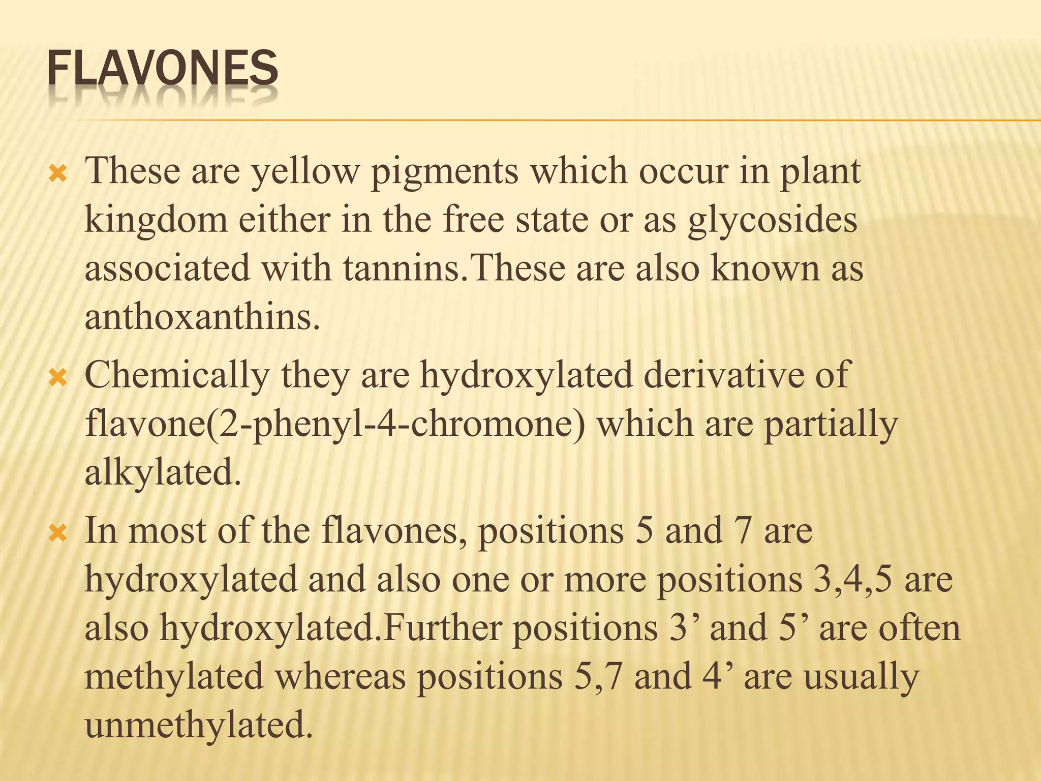 FLAVONES 
 These are yellow pigments which occur in plant 
kingdom either in the free state or as glycosides 
associated with tannins.These are also known as 
anthoxanthins. 
 Chemically they are hydroxylated derivative of 
flavone(2-phenyl-4-chromone) which are partially 
alkylated. 
 In most of the flavones, positions 5 and 7 are 
hydroxylated and also one or more positions 3,4,5 are 
also hydroxylated.Further positions 3’ and 5’ are often 
methylated whereas positions 5,7 and 4’ are usually 
unmethylated. 
 