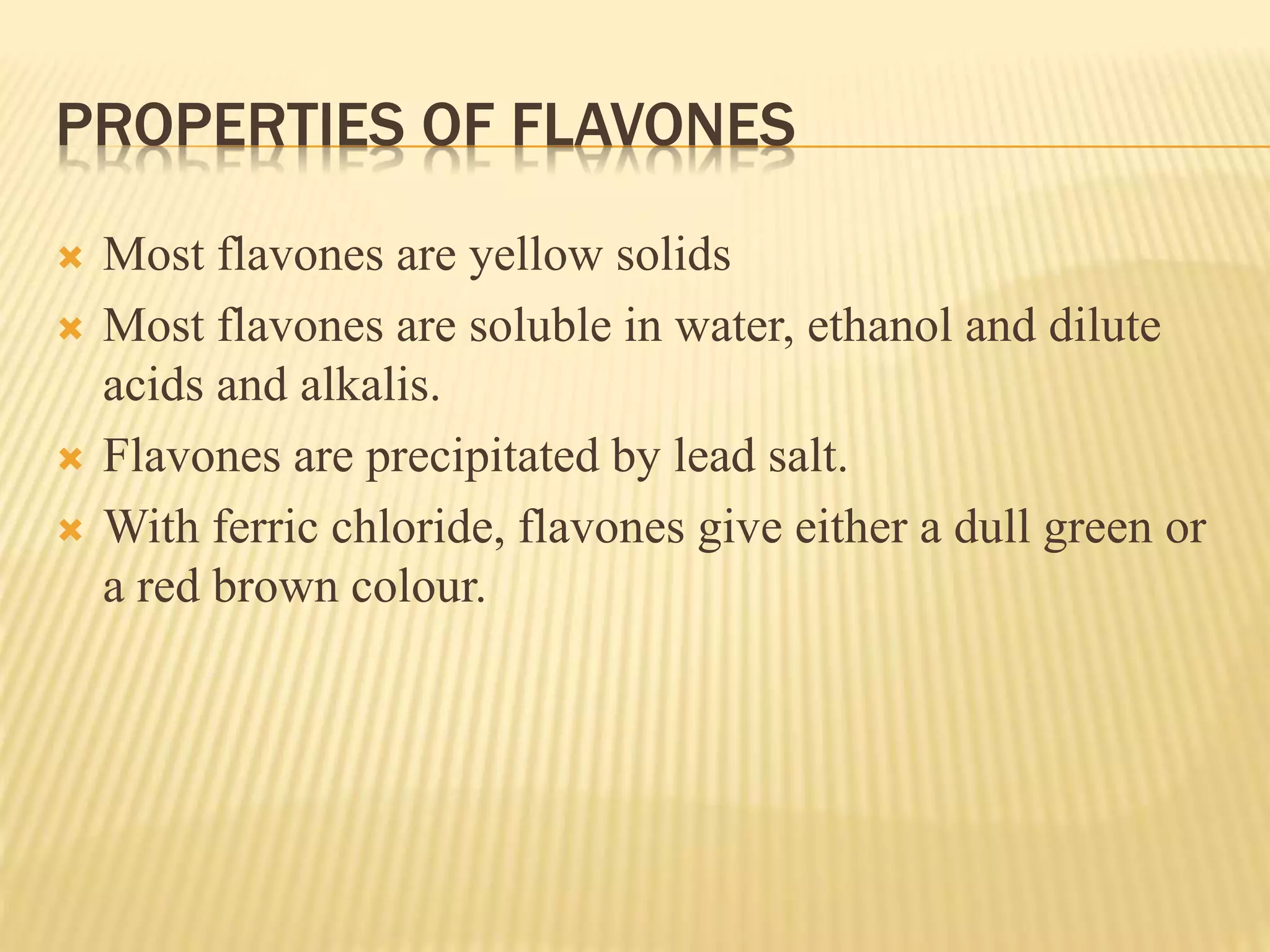 PROPERTIES OF FLAVONES 
 Most flavones are yellow solids 
 Most flavones are soluble in water, ethanol and dilute 
acids and alkalis. 
 Flavones are precipitated by lead salt. 
 With ferric chloride, flavones give either a dull green or 
a red brown colour. 
 