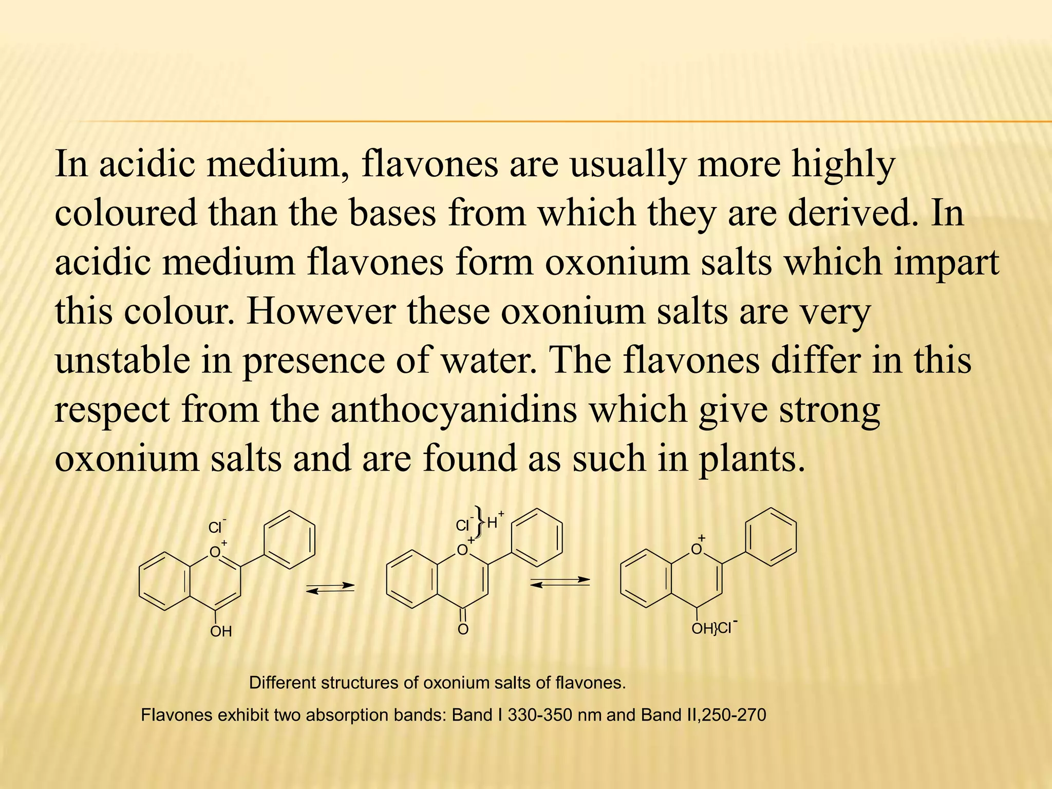 In acidic medium, flavones are usually more highly 
coloured than the bases from which they are derived. In 
acidic medium flavones form oxonium salts which impart 
this colour. However these oxonium salts are very 
unstable in presence of water. The flavones differ in this 
respect from the anthocyanidins which give strong 
oxonium salts and are found as such in plants. 
Cl 
O 
- 
+ 
OH 
- 
+ 
Cl 
O 
O 
H 
+ 
+ 
O 
}Cl 
OH 
- 
Different structures of oxonium salts of flavones. 
Flavones exhibit two absorption bands: Band I 330-350 nm and Band II,250-270 
 
