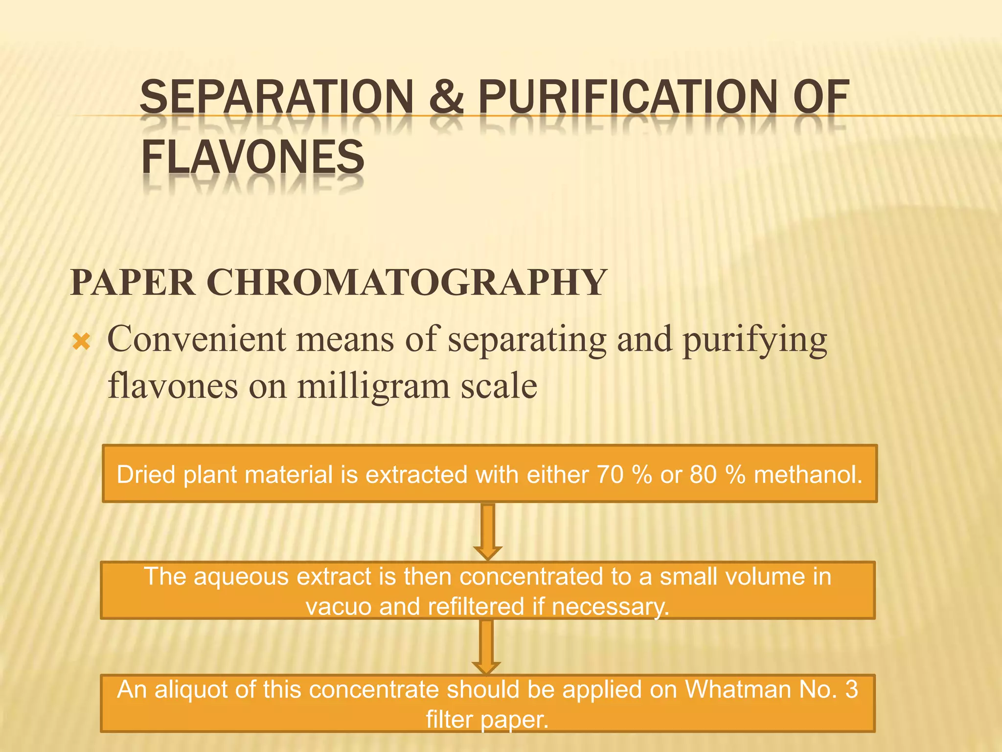 SEPARATION & PURIFICATION OF 
FLAVONES 
PAPER CHROMATOGRAPHY 
 Convenient means of separating and purifying 
flavones on milligram scale 
Dried plant material is extracted with either 70 % or 80 % methanol. 
The aqueous extract is then concentrated to a small volume in 
vacuo and refiltered if necessary. 
An aliquot of this concentrate should be applied on Whatman No. 3 
filter paper. 
 