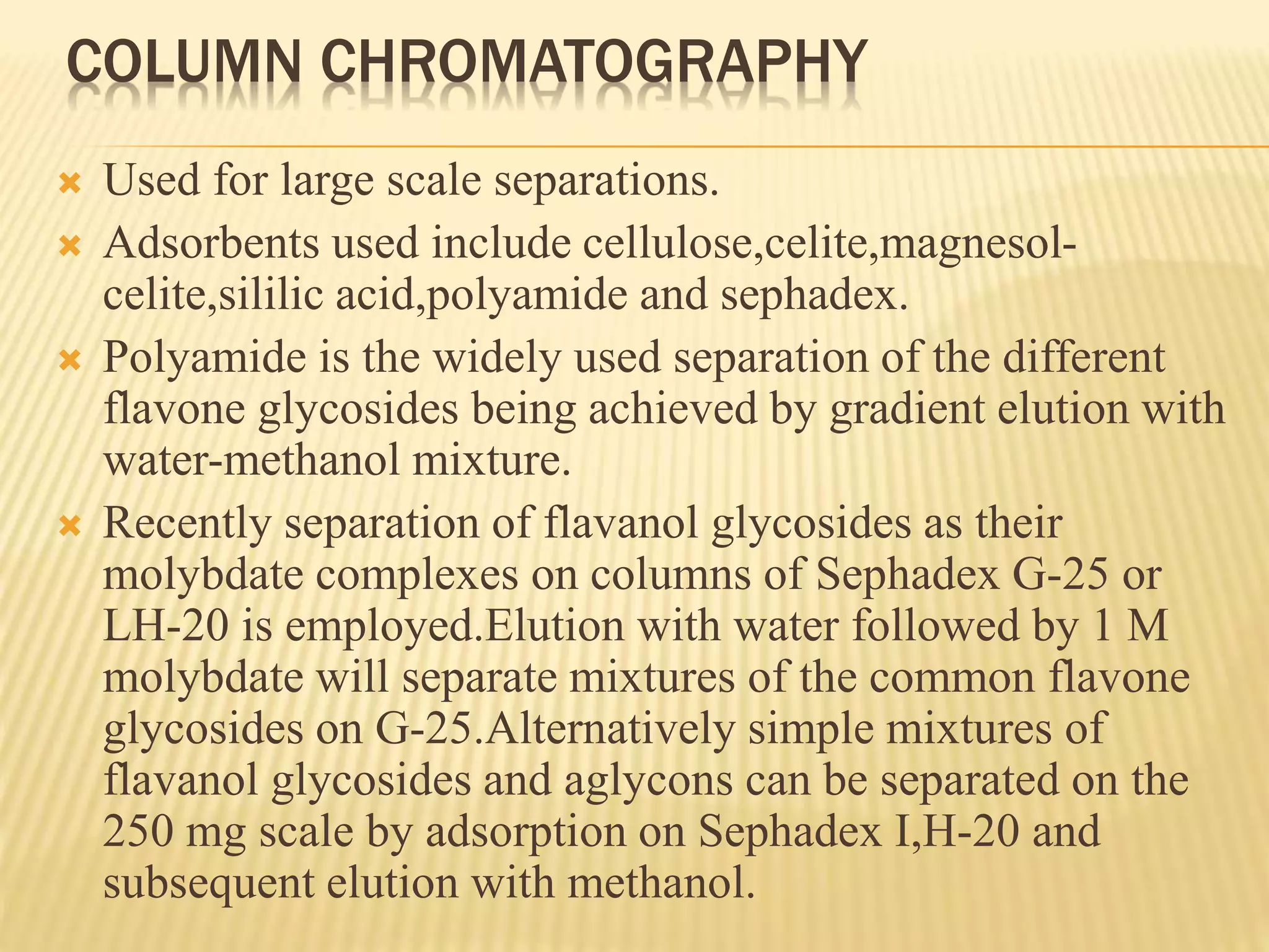 COLUMN CHROMATOGRAPHY 
 Used for large scale separations. 
 Adsorbents used include cellulose,celite,magnesol-celite, 
sililic acid,polyamide and sephadex. 
 Polyamide is the widely used separation of the different 
flavone glycosides being achieved by gradient elution with 
water-methanol mixture. 
 Recently separation of flavanol glycosides as their 
molybdate complexes on columns of Sephadex G-25 or 
LH-20 is employed.Elution with water followed by 1 M 
molybdate will separate mixtures of the common flavone 
glycosides on G-25.Alternatively simple mixtures of 
flavanol glycosides and aglycons can be separated on the 
250 mg scale by adsorption on Sephadex I,H-20 and 
subsequent elution with methanol. 
 