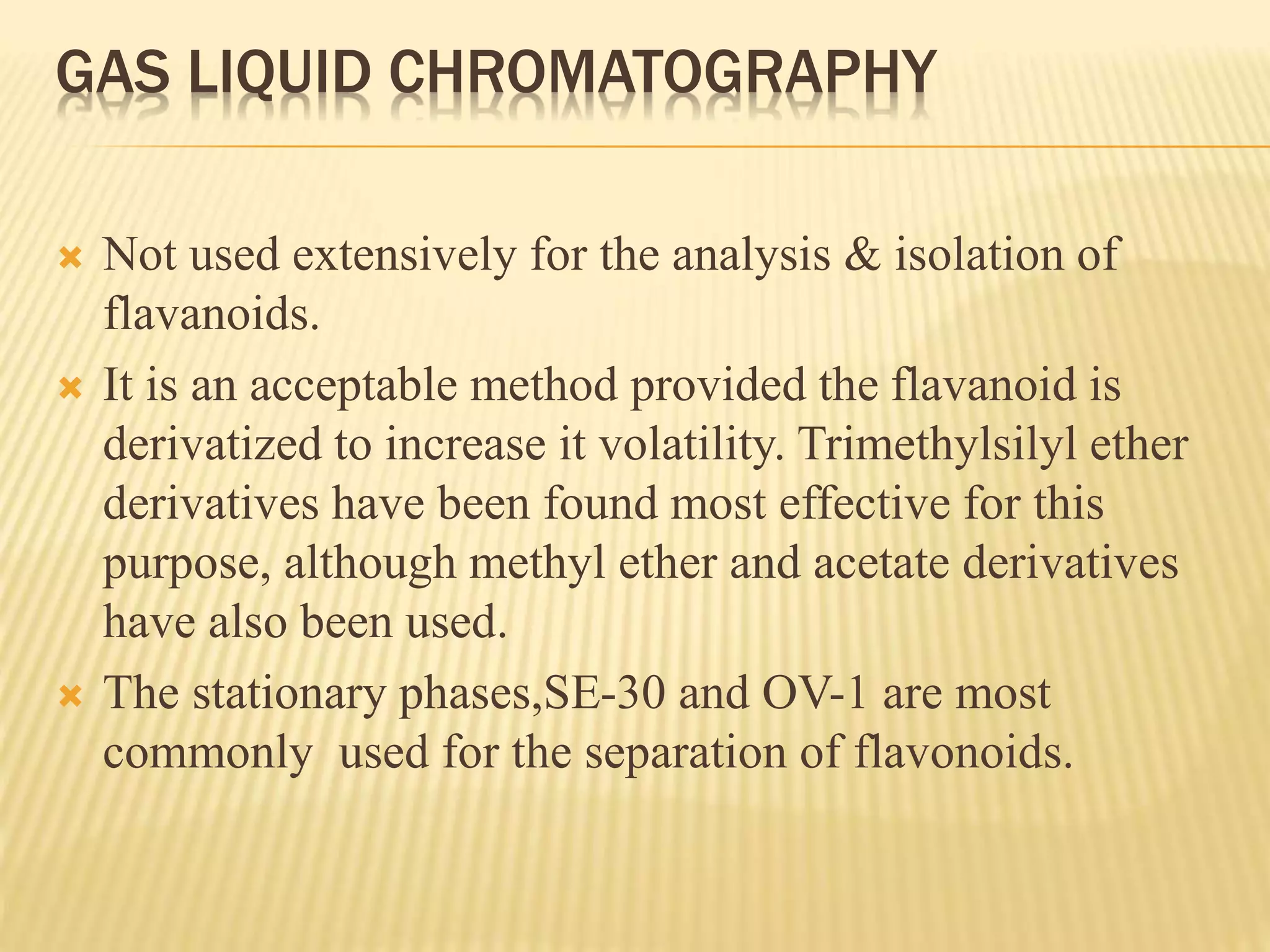 GAS LIQUID CHROMATOGRAPHY 
 Not used extensively for the analysis & isolation of 
flavanoids. 
 It is an acceptable method provided the flavanoid is 
derivatized to increase it volatility. Trimethylsilyl ether 
derivatives have been found most effective for this 
purpose, although methyl ether and acetate derivatives 
have also been used. 
 The stationary phases,SE-30 and OV-1 are most 
commonly used for the separation of flavonoids. 
 