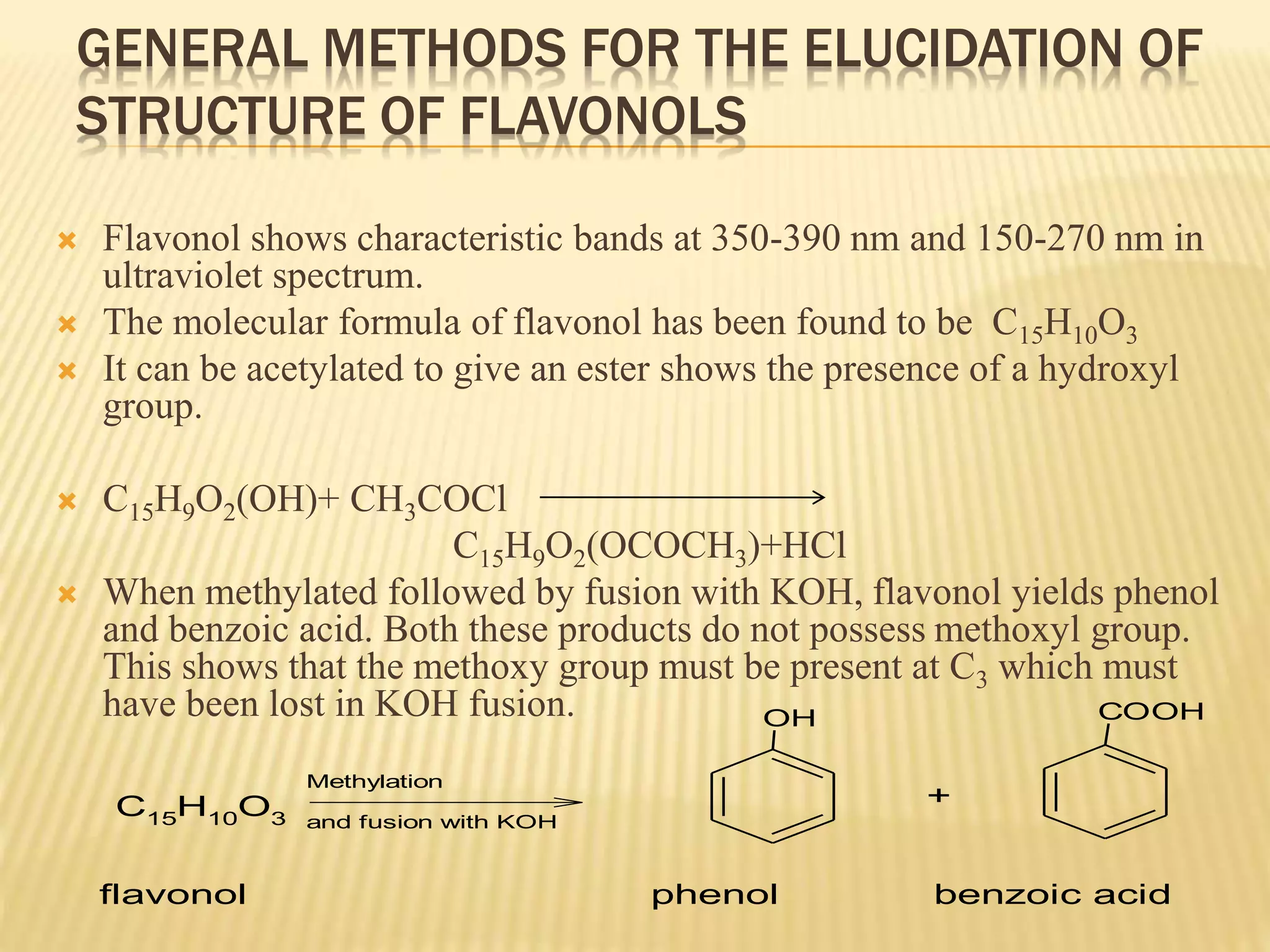 GENERAL METHODS FOR THE ELUCIDATION OF 
STRUCTURE OF FLAVONOLS 
 Flavonol shows characteristic bands at 350-390 nm and 150-270 nm in 
ultraviolet spectrum. 
 The molecular formula of flavonol has been found to be C15H10O3 
 It can be acetylated to give an ester shows the presence of a hydroxyl 
group. 
 C15H9O2(OH)+ CH3COCl 
C15H9O2(OCOCH3)+HCl 
 When methylated followed by fusion with KOH, flavonol yields phenol 
and benzoic acid. Both these products do not possess methoxyl group. 
This shows that the methoxy group must be present at C3 which must 
have been lost in KOH fusion. 
C15H10O3 
Methylation 
and fusion with KOH 
OH 
+ 
COOH 
flavonol phenol benzoic acid 
 