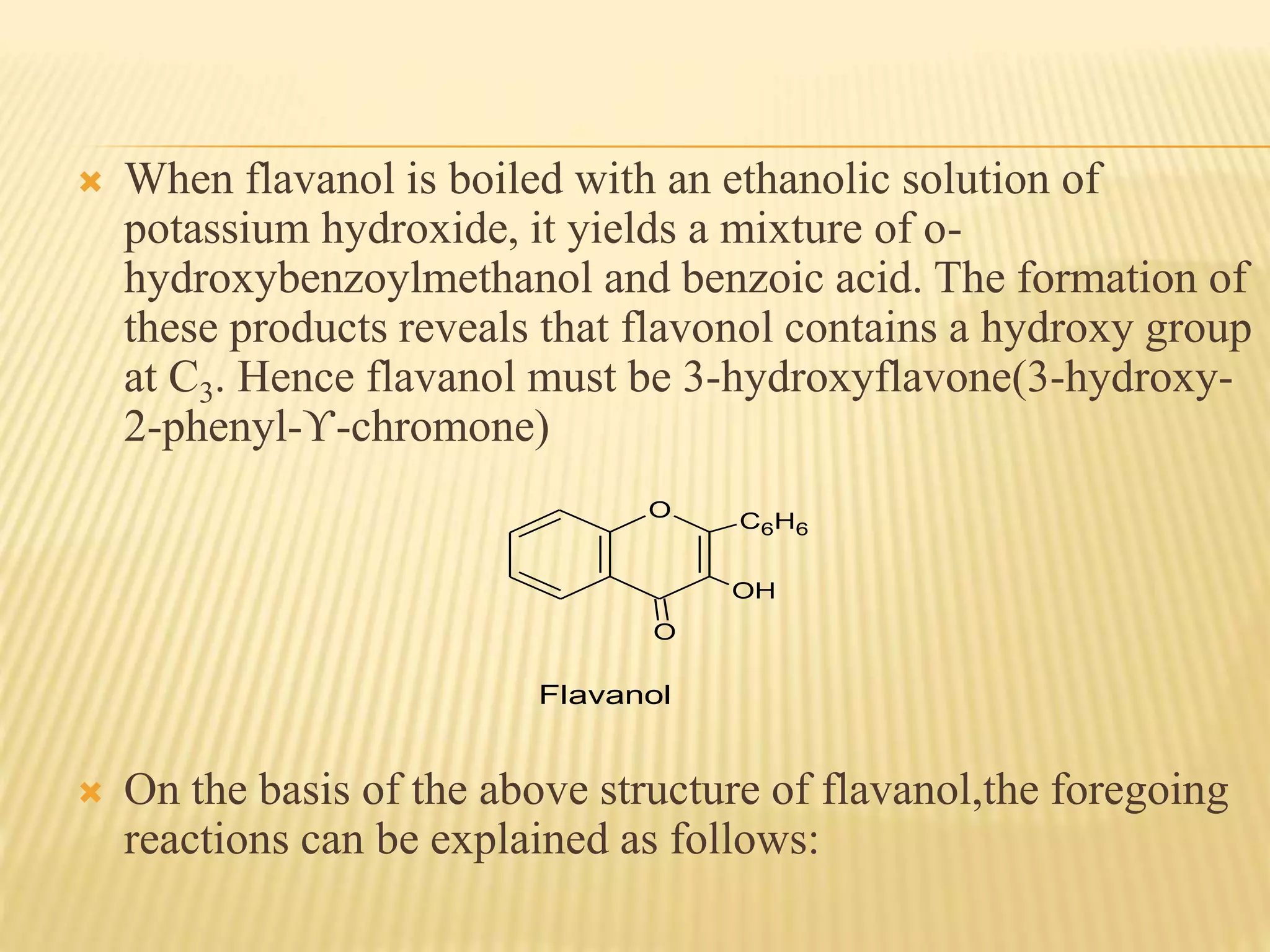  When flavanol is boiled with an ethanolic solution of 
potassium hydroxide, it yields a mixture of o-hydroxybenzoylmethanol 
and benzoic acid. The formation of 
these products reveals that flavonol contains a hydroxy group 
at C3. Hence flavanol must be 3-hydroxyflavone(3-hydroxy- 
2-phenyl-ϒ-chromone) 
O 
O 
C6H6 
OH 
Flavanol 
 On the basis of the above structure of flavanol,the foregoing 
reactions can be explained as follows: 
 
