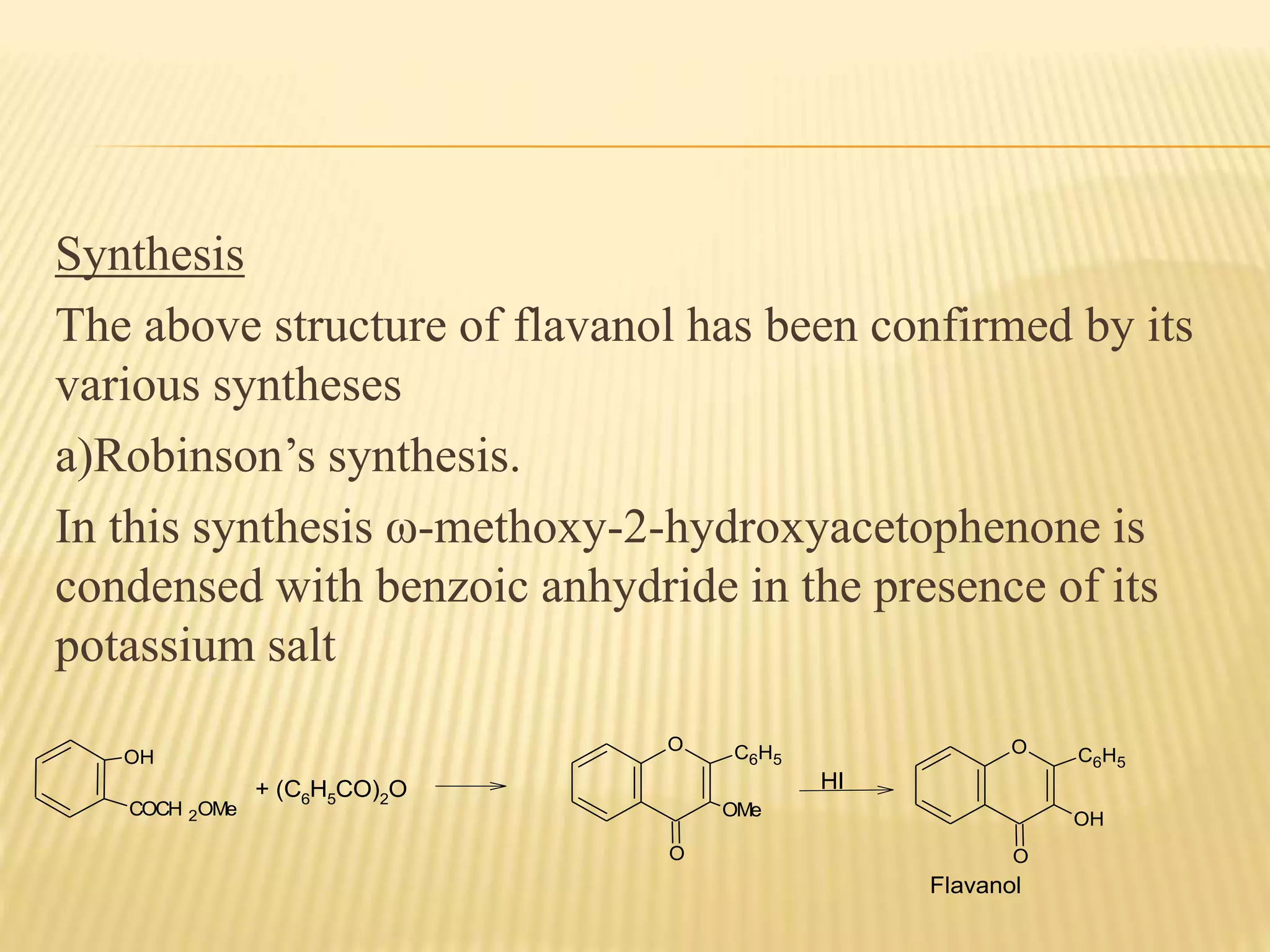 Synthesis 
The above structure of flavanol has been confirmed by its 
various syntheses 
a)Robinson’s synthesis. 
In this synthesis ω-methoxy-2-hydroxyacetophenone is 
condensed with benzoic anhydride in the presence of its 
potassium salt 
OH 
COCH 2OMe 
+ (C6H5CO)2O 
O 
C6H5 
OMe 
O 
HI 
O C6H5 
O 
OH 
Flavanol 
 