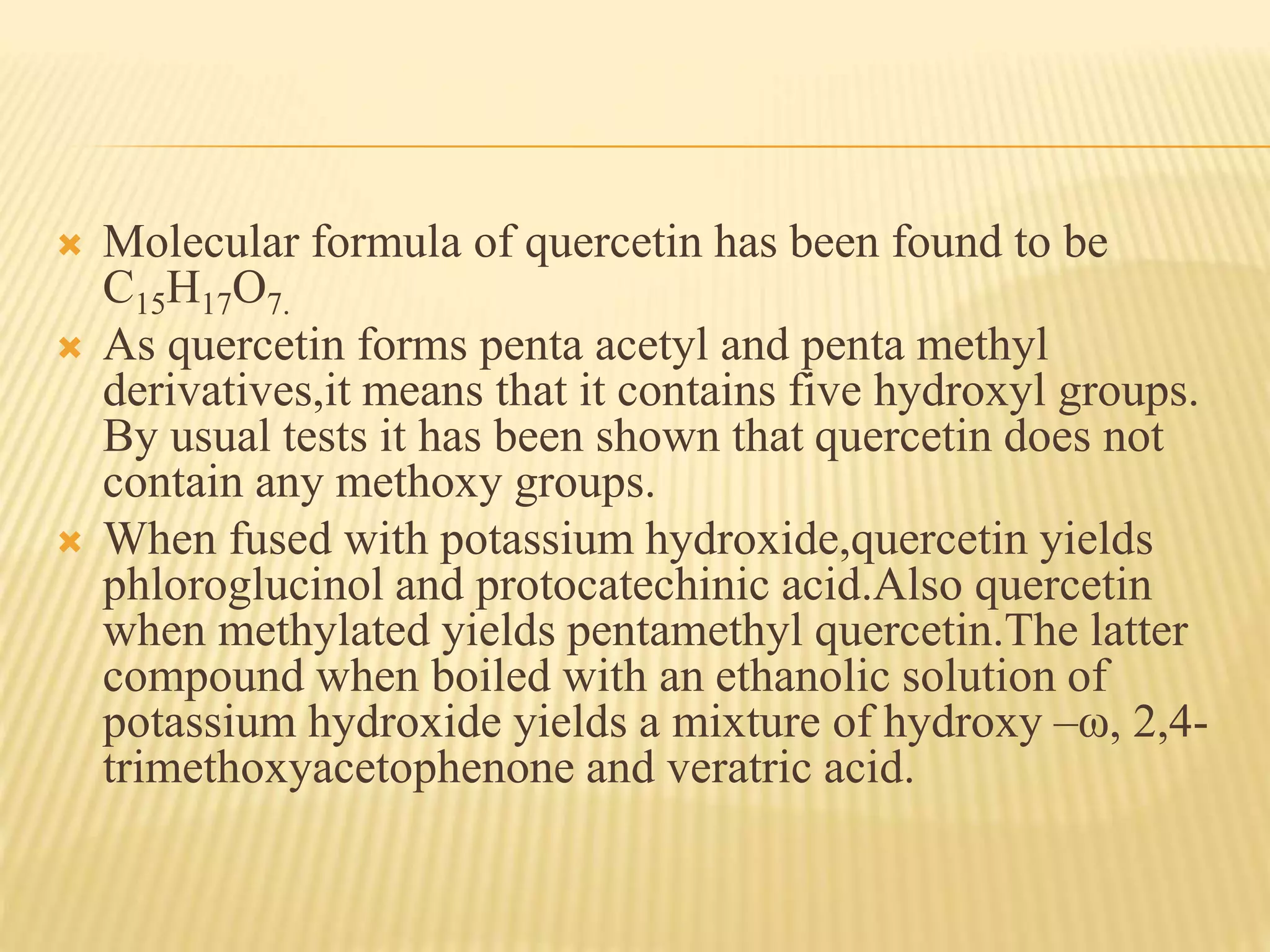  Molecular formula of quercetin has been found to be 
C15H17O7. 
 As quercetin forms penta acetyl and penta methyl 
derivatives,it means that it contains five hydroxyl groups. 
By usual tests it has been shown that quercetin does not 
contain any methoxy groups. 
 When fused with potassium hydroxide,quercetin yields 
phloroglucinol and protocatechinic acid.Also quercetin 
when methylated yields pentamethyl quercetin.The latter 
compound when boiled with an ethanolic solution of 
potassium hydroxide yields a mixture of hydroxy –ω, 2,4- 
trimethoxyacetophenone and veratric acid. 
 