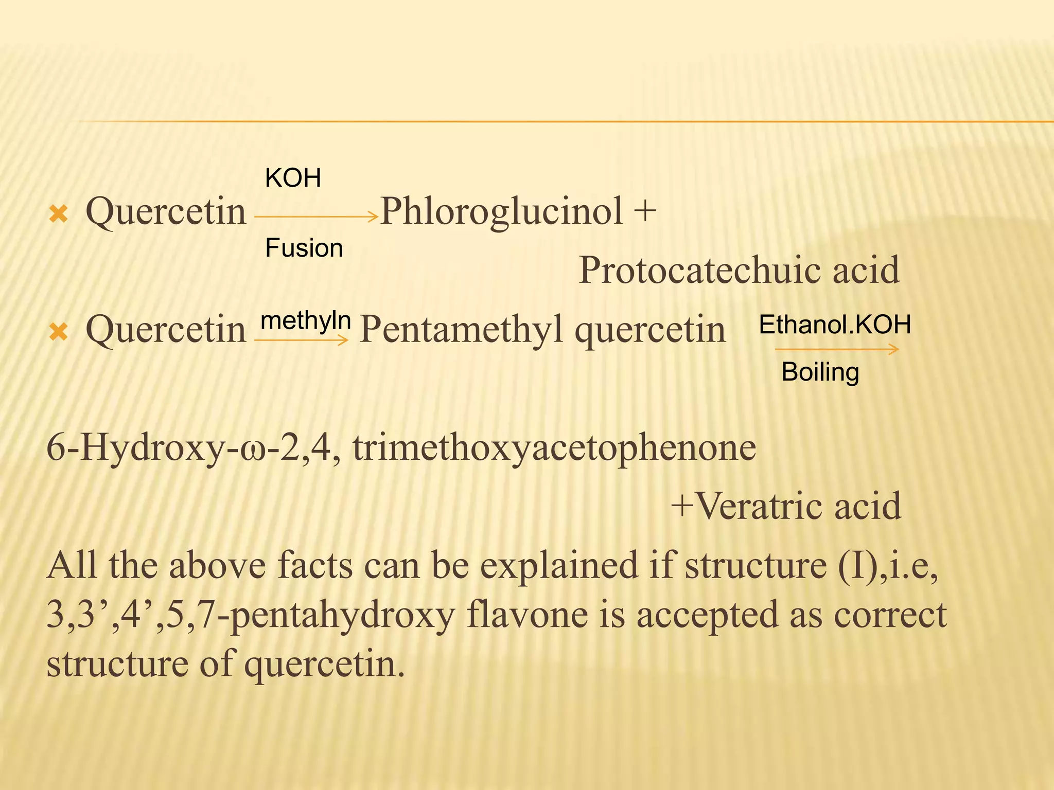 KOH 
 Quercetin Phloroglucinol + 
Protocatechuic acid 
Fusion 
methyln Ethanol.KOH 
 Quercetin Pentamethyl quercetin 
6-Hydroxy-ω-2,4, trimethoxyacetophenone 
Boiling 
+Veratric acid 
All the above facts can be explained if structure (I),i.e, 
3,3’,4’,5,7-pentahydroxy flavone is accepted as correct 
structure of quercetin. 
 