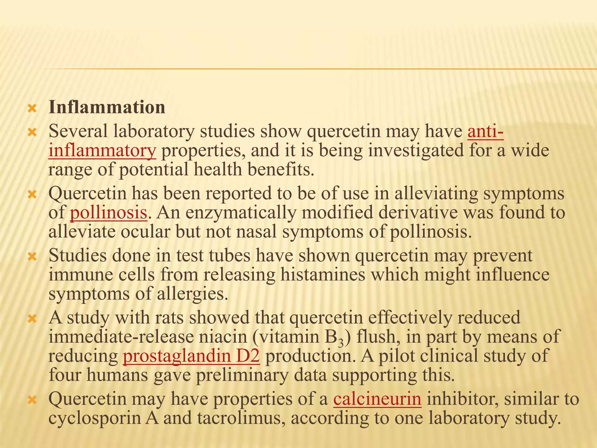  Inflammation 
 Several laboratory studies show quercetin may have anti-inflammatory 
properties, and it is being investigated for a wide 
range of potential health benefits. 
 Quercetin has been reported to be of use in alleviating symptoms 
of pollinosis. An enzymatically modified derivative was found to 
alleviate ocular but not nasal symptoms of pollinosis. 
 Studies done in test tubes have shown quercetin may prevent 
immune cells from releasing histamines which might influence 
symptoms of allergies. 
 A study with rats showed that quercetin effectively reduced 
immediate-release niacin (vitamin B3) flush, in part by means of 
reducing prostaglandin D2 production. A pilot clinical study of 
four humans gave preliminary data supporting this. 
 Quercetin may have properties of a calcineurin inhibitor, similar to 
cyclosporinA and tacrolimus, according to one laboratory study. 
 