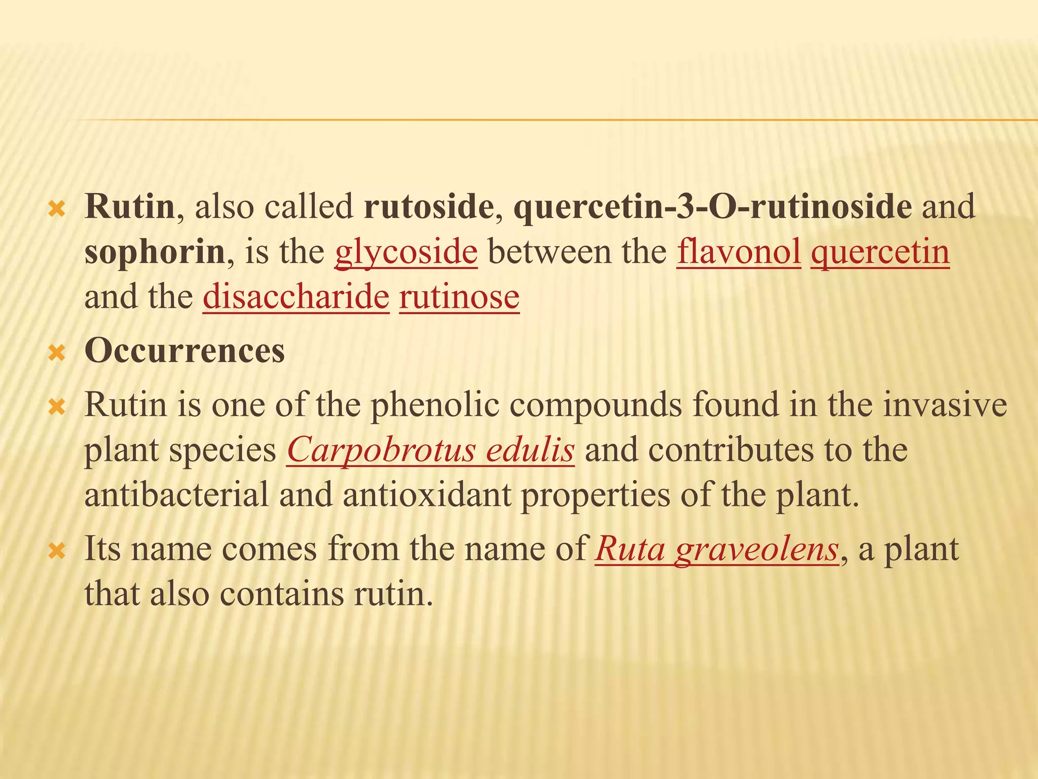  Rutin, also called rutoside, quercetin-3-O-rutinoside and 
sophorin, is the glycoside between the flavonol quercetin 
and the disaccharide rutinose 
 Occurrences 
 Rutin is one of the phenolic compounds found in the invasive 
plant species Carpobrotus edulis and contributes to the 
antibacterial and antioxidant properties of the plant. 
 Its name comes from the name of Ruta graveolens, a plant 
that also contains rutin. 
 