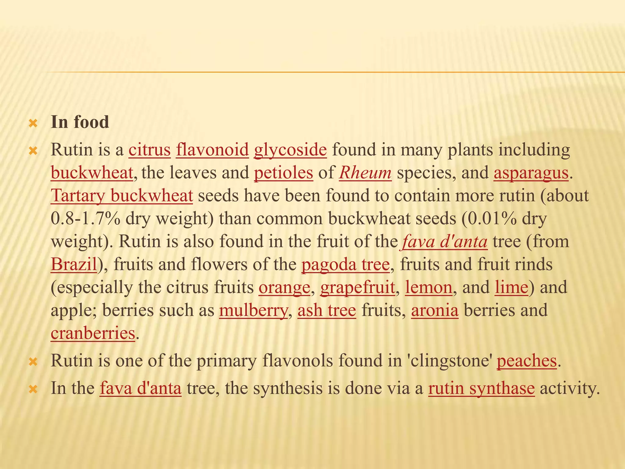  In food 
 Rutin is a citrus flavonoid glycoside found in many plants including 
buckwheat, the leaves and petioles of Rheum species, and asparagus. 
Tartary buckwheat seeds have been found to contain more rutin (about 
0.8-1.7% dry weight) than common buckwheat seeds (0.01% dry 
weight). Rutin is also found in the fruit of the fava d'anta tree (from 
Brazil), fruits and flowers of the pagoda tree, fruits and fruit rinds 
(especially the citrus fruits orange, grapefruit, lemon, and lime) and 
apple; berries such as mulberry, ash tree fruits, aronia berries and 
cranberries. 
 Rutin is one of the primary flavonols found in 'clingstone' peaches. 
 In the fava d'anta tree, the synthesis is done via a rutin synthase activity. 
 