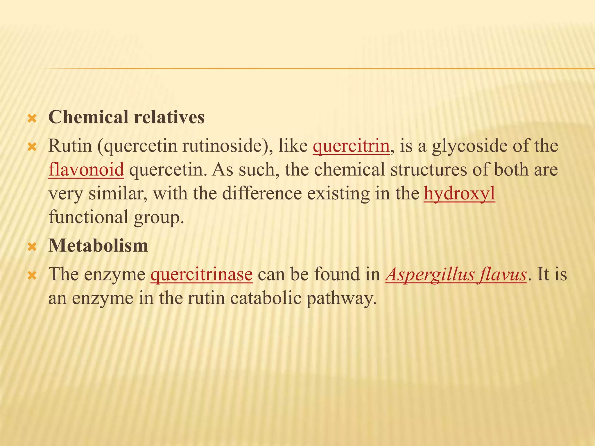  Chemical relatives 
 Rutin (quercetin rutinoside), like quercitrin, is a glycoside of the 
flavonoid quercetin. As such, the chemical structures of both are 
very similar, with the difference existing in the hydroxyl 
functional group. 
 Metabolism 
 The enzyme quercitrinase can be found in Aspergillus flavus. It is 
an enzyme in the rutin catabolic pathway. 
 