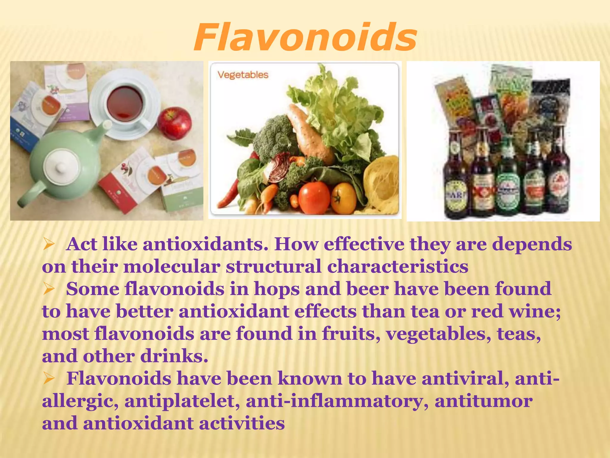 Flavonoids 
 Act like antioxidants. How effective they are depends 
on their molecular structural characteristics 
 Some flavonoids in hops and beer have been found 
to have better antioxidant effects than tea or red wine; 
most flavonoids are found in fruits, vegetables, teas, 
and other drinks. 
 Flavonoids have been known to have antiviral, anti-allergic, 
antiplatelet, anti-inflammatory, antitumor 
and antioxidant activities 
 