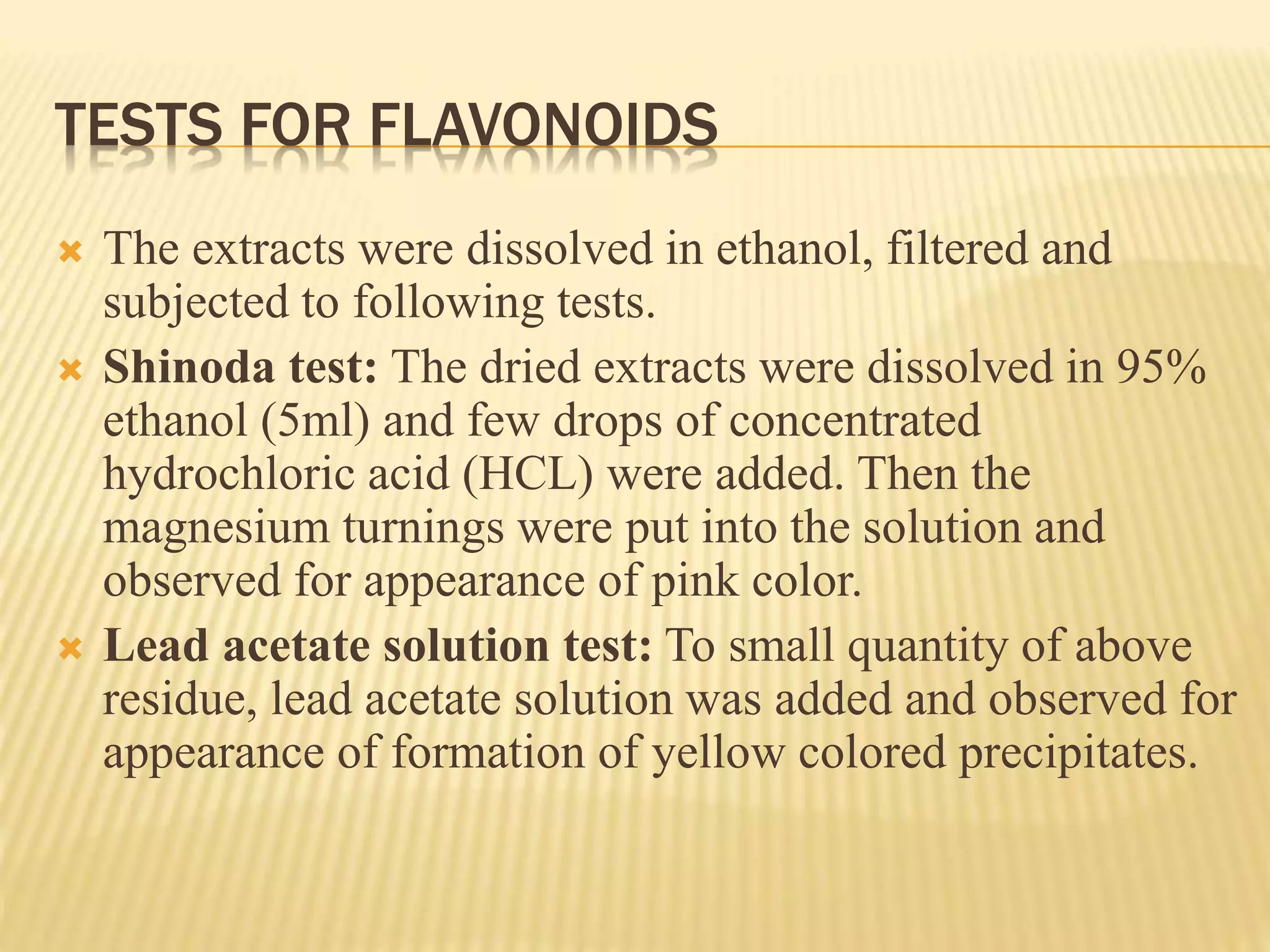 TESTS FOR FLAVONOIDS 
 The extracts were dissolved in ethanol, filtered and 
subjected to following tests. 
 Shinoda test: The dried extracts were dissolved in 95% 
ethanol (5ml) and few drops of concentrated 
hydrochloric acid (HCL) were added. Then the 
magnesium turnings were put into the solution and 
observed for appearance of pink color. 
 Lead acetate solution test: To small quantity of above 
residue, lead acetate solution was added and observed for 
appearance of formation of yellow colored precipitates. 
 