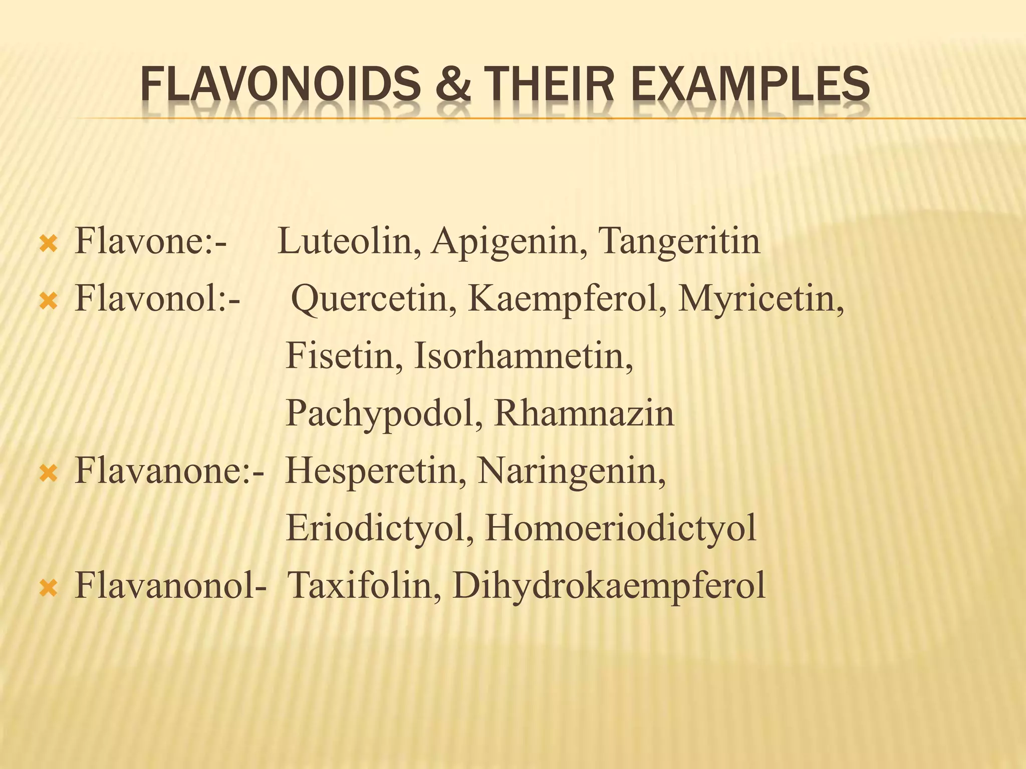 FLAVONOIDS & THEIR EXAMPLES 
 Flavone:- Luteolin, Apigenin, Tangeritin 
 Flavonol:- Quercetin, Kaempferol, Myricetin, 
Fisetin, Isorhamnetin, 
Pachypodol, Rhamnazin 
 Flavanone:- Hesperetin, Naringenin, 
Eriodictyol, Homoeriodictyol 
 Flavanonol- Taxifolin, Dihydrokaempferol 
 
