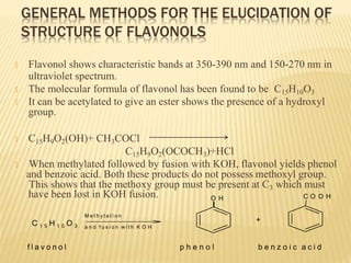 GENERAL METHODS FOR THE ELUCIDATION OF
STRUCTURE OF FLAVONOLS
🞭 Flavonol shows characteristic bands at 350-390 nm and 150-270 nm in
ultraviolet spectrum.
🞭 The molecular formula of flavonol has been found to be C15H10O3
🞭 It can be acetylated to give an ester shows the presence of a hydroxyl
group.
🞭 C15H9O2(OH)+ CH3COCl
C15H9O2(OCOCH3)+HCl
🞭 When methylated followed by fusion with KOH, flavonol yields phenol
and benzoic acid. Both these products do not possess methoxyl group.
This shows that the methoxy group must be present at C3 which must
have been lost in KOH fusion.
C 1 5 H 1 0 O 3
M e t h y l a t i o n
a n d f u s i o n w i t h K O H
O H
+
C O O H
f l a v o n o l p h e n o l b e n z o i c a c i d
 