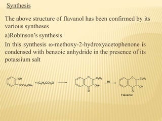 Synthesis
The above structure of flavanol has been confirmed by its
various syntheses
a)Robinson’s synthesis.
In this synthesis ω-methoxy-2-hydroxyacetophenone is
condensed with benzoic anhydride in the presence of its
potassium salt
OH
COCH 2OMe
+ (C6H5CO)2O
O
OMe
C6H5
O
HI
O C6H5
OH
O
Flavanol
 