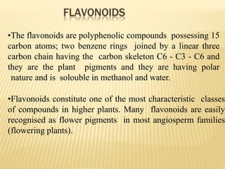 FLAVONOIDS
•The flavonoids are polyphenolic compounds possessing 15
carbon atoms; two benzene rings joined by a linear three
carbon chain having the carbon skeleton C6 - C3 - C6 and
they are the plant pigments and they are having polar
nature and is solouble in methanol and water.
•Flavonoids constitute one of the most characteristic classes
of compounds in higher plants. Many flavonoids are easily
recognised as flower pigments in most angiosperm families
(flowering plants).
 