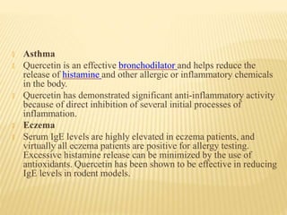🞭 Asthma
🞭 Quercetin is an effective bronchodilator and helps reduce the
release of histamine and other allergic or inflammatory chemicals
in the body.
🞭 Quercetin has demonstrated significant anti-inflammatory activity
because of direct inhibition of several initial processes of
inflammation.
🞭 Eczema
🞭 Serum IgE levels are highly elevated in eczema patients, and
virtually all eczema patients are positive for allergy testing.
Excessive histamine release can be minimized by the use of
antioxidants. Quercetin has been shown to be effective in reducing
IgE levels in rodent models.
 