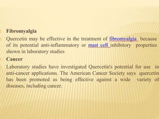 🞭 Fibromyalgia
🞭 Quercetin may be effective in the treatment of fibromyalgia because
of its potential anti-inflammatory or mast cell inhibitory properties
shown in laboratory studies
🞭 Cancer
🞭 Laboratory studies have investigated Quercetin's potential for use in
anti-cancer applications. The American Cancer Society says quercetin
has been promoted as being effective against a wide variety of
diseases, including cancer.
 