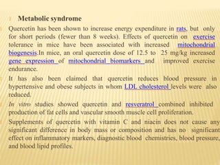🞭 Metabolic syndrome
🞭 Quercetin has been shown to increase energy expenditure in rats, but only
for short periods (fewer than 8 weeks). Effects of quercetin on exercise
tolerance in mice have been associated with increased mitochondrial
biogenesis.In mice, an oral quercetin dose of 12.5 to 25 mg/kg increased
gene expression of mitochondrial biomarkers and improved exercise
endurance.
🞭 It has also been claimed that quercetin reduces blood pressure in
hypertensive and obese subjects in whom LDL cholesterol levels were also
reduced.
🞭 In vitro studies showed quercetin and resveratrol combined inhibited
production of fat cells and vascular smooth muscle cell proliferation.
🞭 Supplements of quercetin with vitamin C and niacin does not cause any
significant difference in body mass or composition and has no significant
effect on inflammatory markers, diagnostic blood chemistries, blood pressure,
and blood lipid profiles.
 