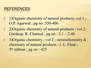 REFERENCES
🞭 1)Organic chemistry of natural products; vol 1 ;
O.P. Agarwal ; pg no :350-406
🞭 2)Organic chemistry of natural products ; vol 2;
Gurdeep. R. Chatwal ; pg no : 2.1 – 2.40
🞭 3)Organic chemistry ; vol 2 ; stereochemistry &
chemistry of natural products ; I. L .Finar ;
5th edition ; pg no : 425
 