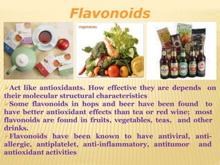 Flavonoids
Act like antioxidants. How effective they are depends on
their molecular structural characteristics
Some flavonoids in hops and beer have been found to
have better antioxidant effects than tea or red wine; most
flavonoids are found in fruits, vegetables, teas, and other
drinks.
Flavonoids have been known to have antiviral, anti-
allergic, antiplatelet, anti-inflammatory, antitumor and
antioxidant activities
 