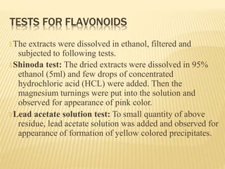 TESTS FOR FLAVONOIDS
🞭 The extracts were dissolved in ethanol, filtered and
subjected to following tests.
🞭 Shinoda test: The dried extracts were dissolved in 95%
ethanol (5ml) and few drops of concentrated
hydrochloric acid (HCL) were added. Then the
magnesium turnings were put into the solution and
observed for appearance of pink color.
🞭 Lead acetate solution test: To small quantity of above
residue, lead acetate solution was added and observed for
appearance of formation of yellow colored precipitates.
 