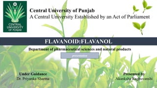 Central University of Punjab
A Central University Established by an Act of Parliament
Under Guidance
Dr. Priyanka Sharma
Presented by
Akanksha Raghuvanshi
Department of pharmaceutical sciences and natural products
FLAVANOID:FLAVANOL
presentation
 