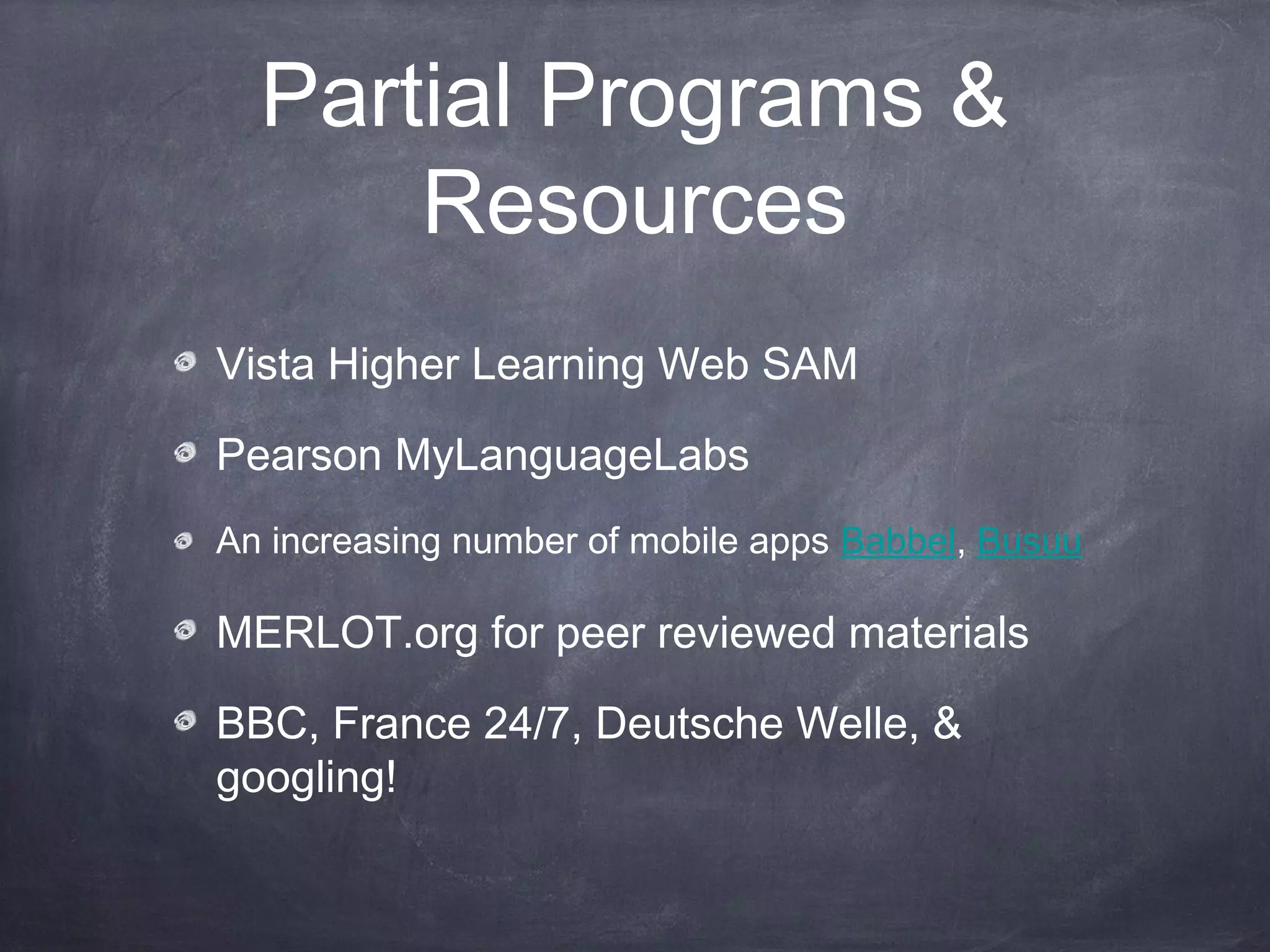 Partial Programs &
      Resources
Vista Higher Learning Web SAM

Pearson MyLanguageLabs
An increasing number of mobile apps Babbel, Busuu

MERLOT.org for peer reviewed materials

BBC, France 24/7, Deutsche Welle, &
googling!
 