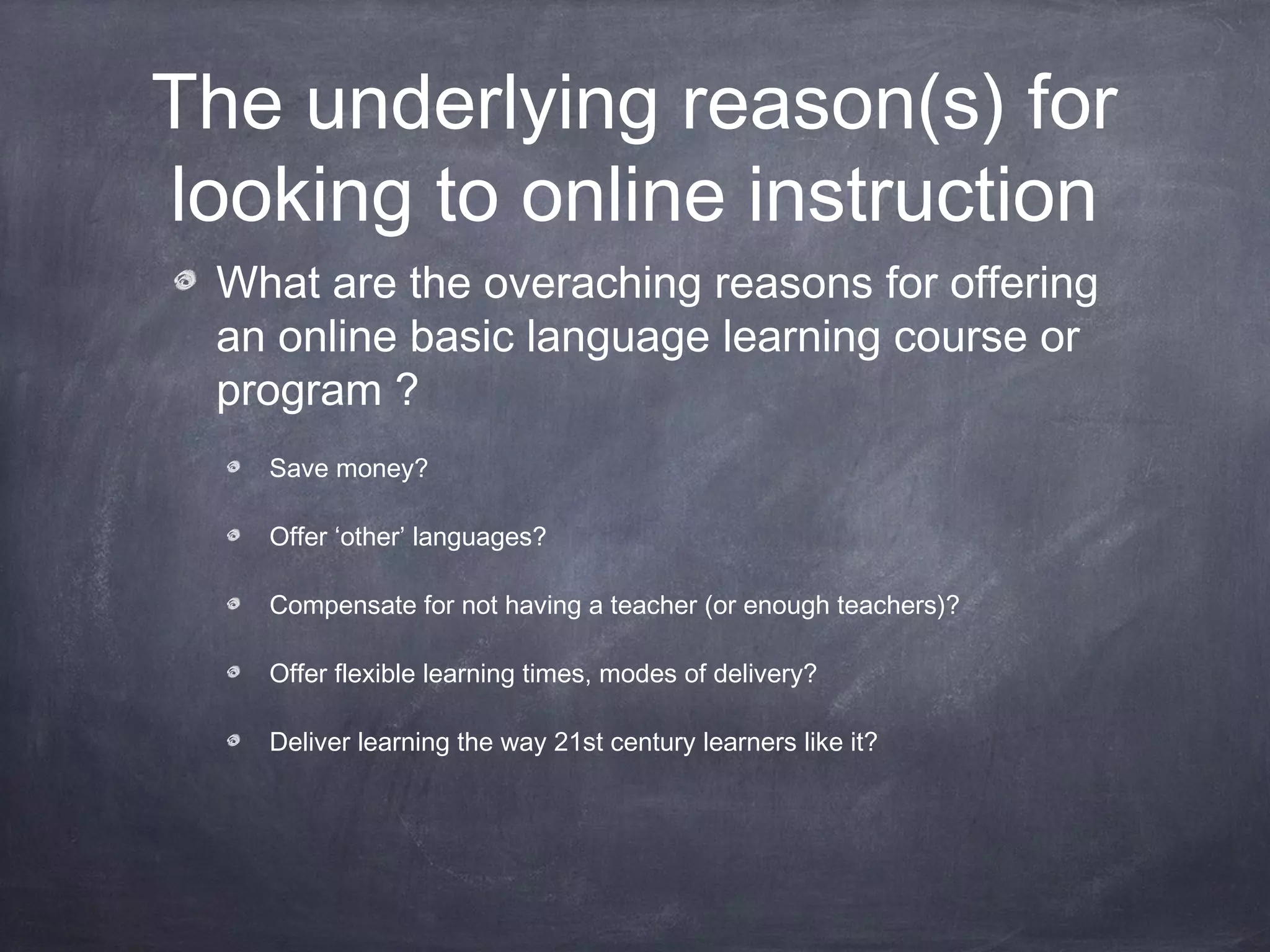 The underlying reason(s) for
looking to online instruction
 What are the overaching reasons for offering
 an online basic language learning course or
 program ?
   Save money?

   Offer ‘other’ languages?

   Compensate for not having a teacher (or enough teachers)?

   Offer flexible learning times, modes of delivery?

   Deliver learning the way 21st century learners like it?
 