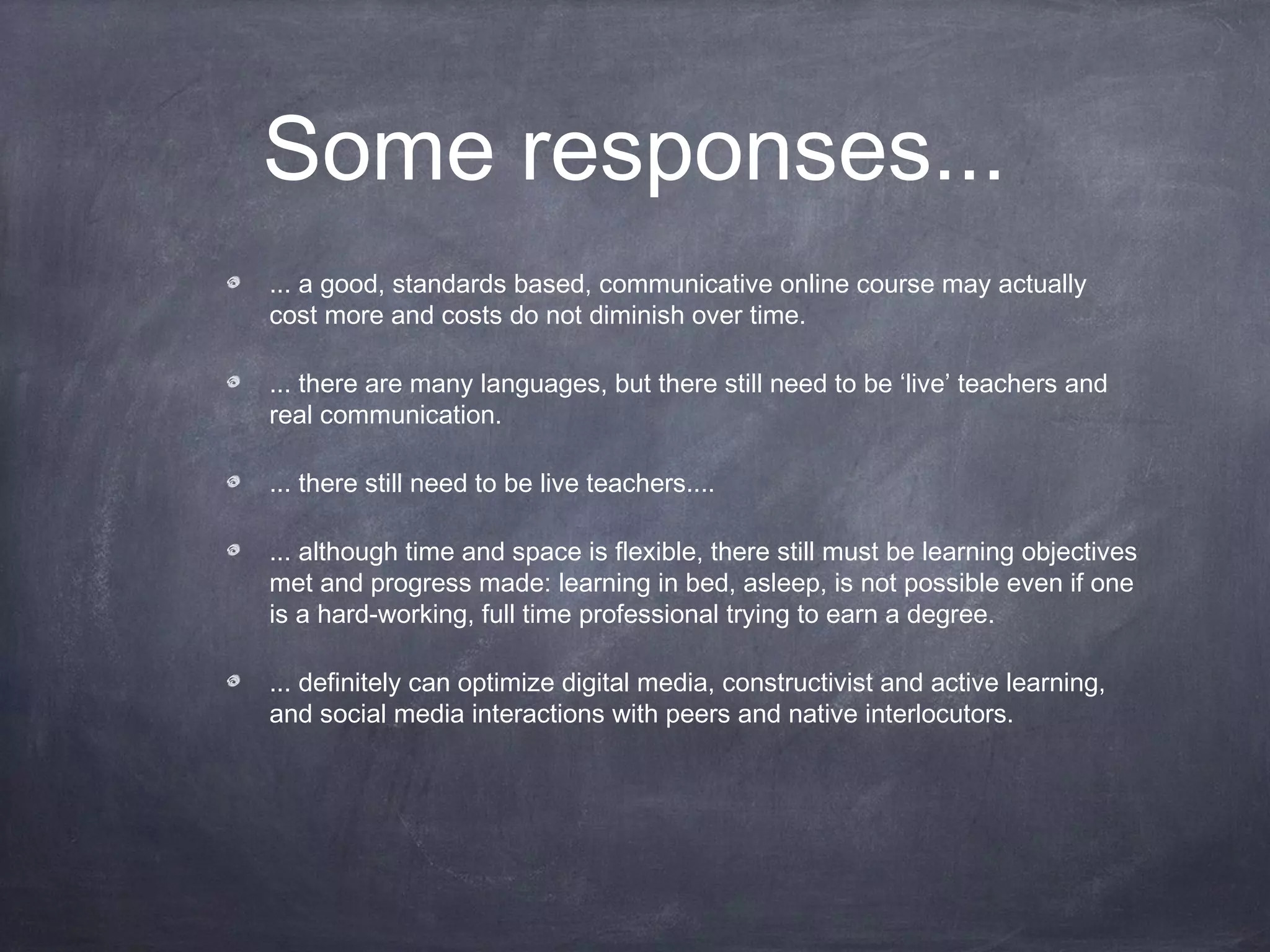 Some responses...
... a good, standards based, communicative online course may actually
cost more and costs do not diminish over time.

... there are many languages, but there still need to be ‘live’ teachers and
real communication.

... there still need to be live teachers....

... although time and space is flexible, there still must be learning objectives
met and progress made: learning in bed, asleep, is not possible even if one
is a hard-working, full time professional trying to earn a degree.

... definitely can optimize digital media, constructivist and active learning,
and social media interactions with peers and native interlocutors.
 