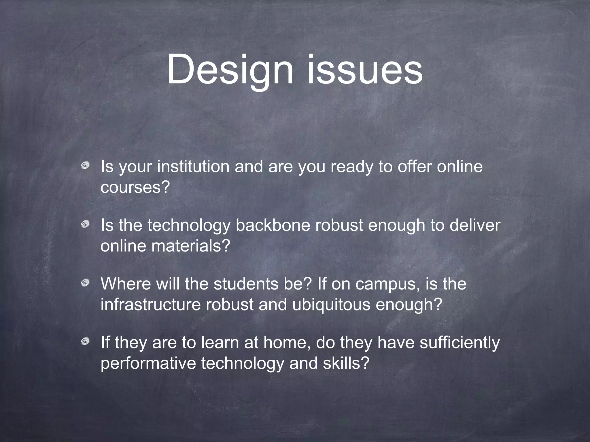 Design issues

Is your institution and are you ready to offer online
courses?

Is the technology backbone robust enough to deliver
online materials?

Where will the students be? If on campus, is the
infrastructure robust and ubiquitous enough?

If they are to learn at home, do they have sufficiently
performative technology and skills?
 