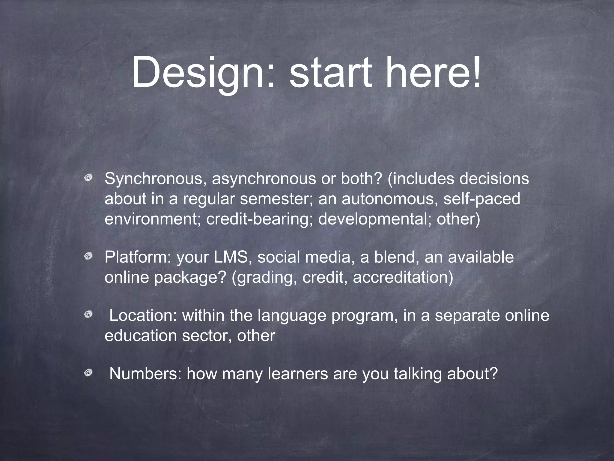 Design: start here!

Synchronous, asynchronous or both? (includes decisions
about in a regular semester; an autonomous, self-paced
environment; credit-bearing; developmental; other)

Platform: your LMS, social media, a blend, an available
online package? (grading, credit, accreditation)

 Location: within the language program, in a separate online
education sector, other

Numbers: how many learners are you talking about?
 