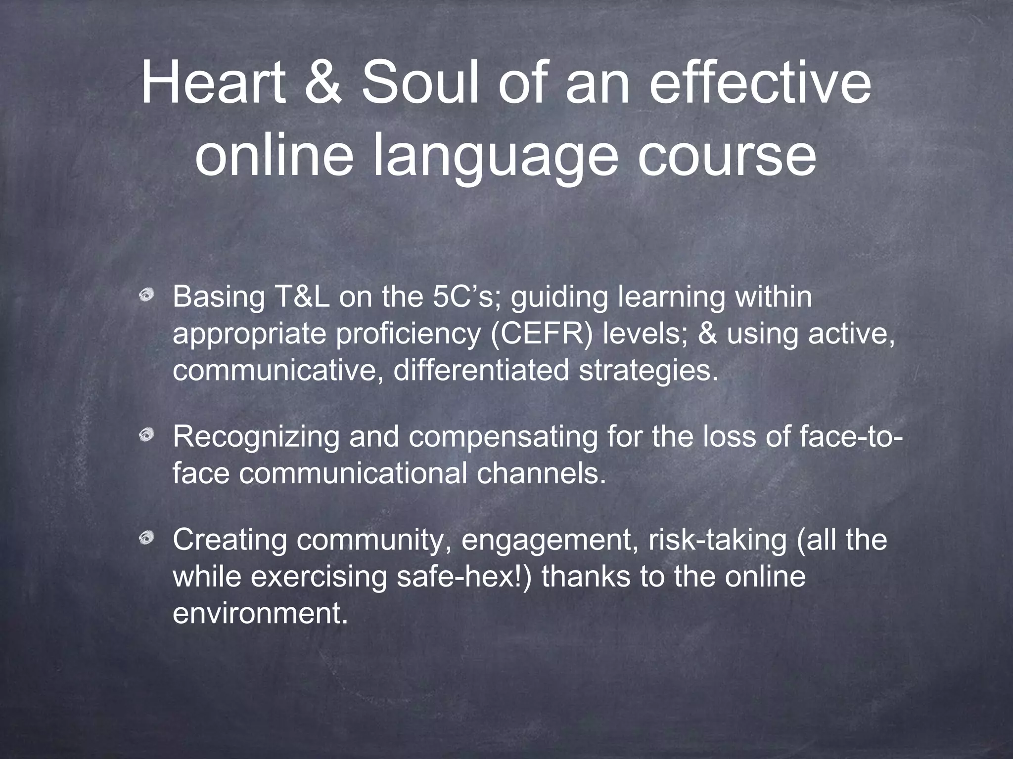 Heart & Soul of an effective
 online language course

 Basing T&L on the 5C’s; guiding learning within
 appropriate proficiency (CEFR) levels; & using active,
 communicative, differentiated strategies.

 Recognizing and compensating for the loss of face-to-
 face communicational channels.

 Creating community, engagement, risk-taking (all the
 while exercising safe-hex!) thanks to the online
 environment.
 