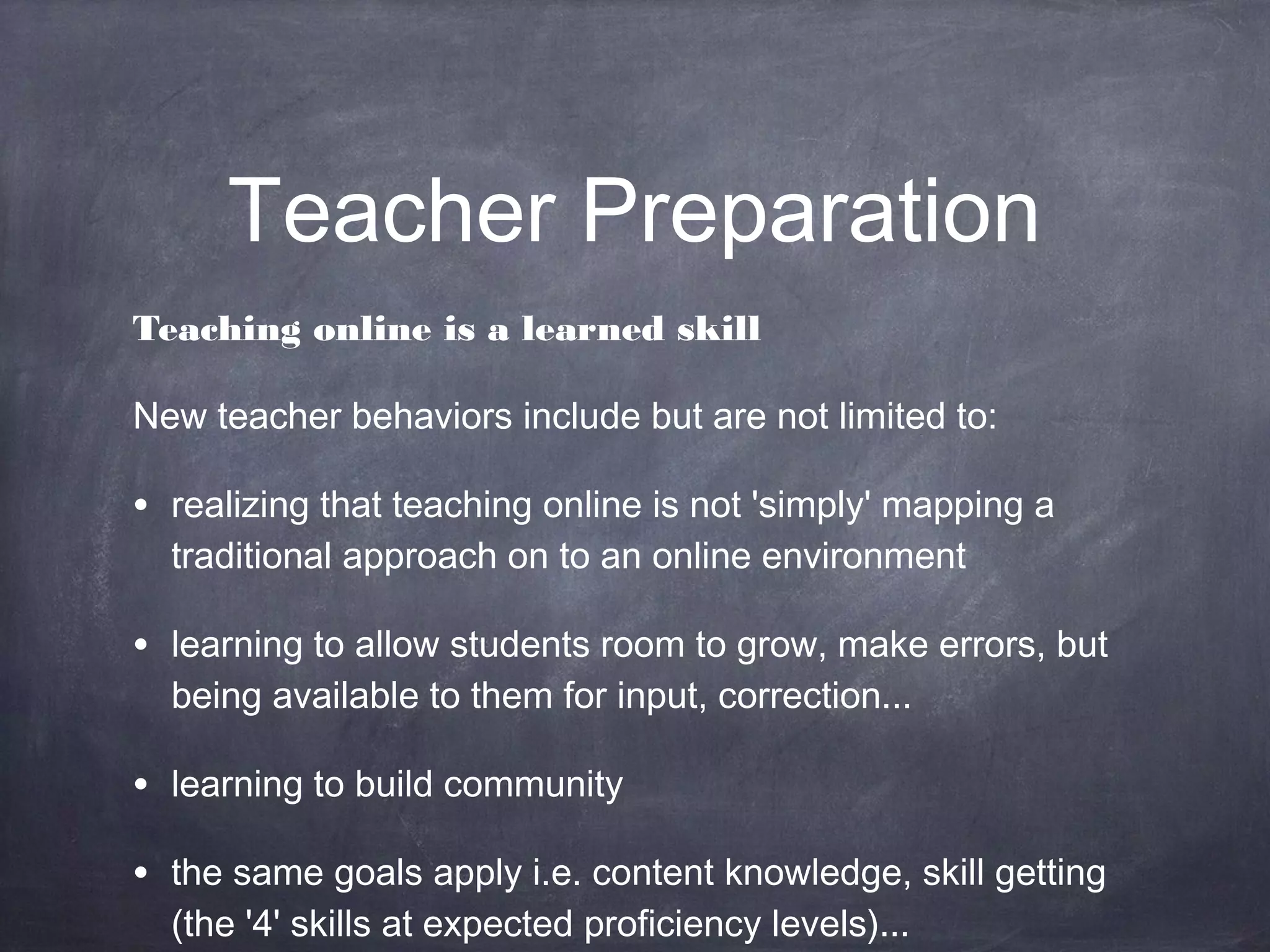 Teacher Preparation
Teaching online is a learned skill

New teacher behaviors include but are not limited to:

• realizing that teaching online is not 'simply' mapping a
  traditional approach on to an online environment

• learning to allow students room to grow, make errors, but
  being available to them for input, correction...

• learning to build community
• the same goals apply i.e. content knowledge, skill getting
  (the '4' skills at expected proficiency levels)...
 