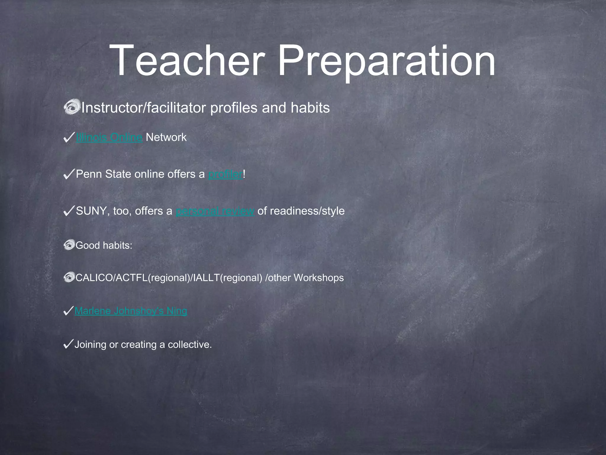 Teacher Preparation
 Instructor/facilitator profiles and habits
Illinois Online Network


Penn State online offers a profiler!


SUNY, too, offers a personal review of readiness/style


Good habits:


CALICO/ACTFL(regional)/IALLT(regional) /other Workshops


Marlene Johnshoy's Ning


Joining or creating a collective.
 