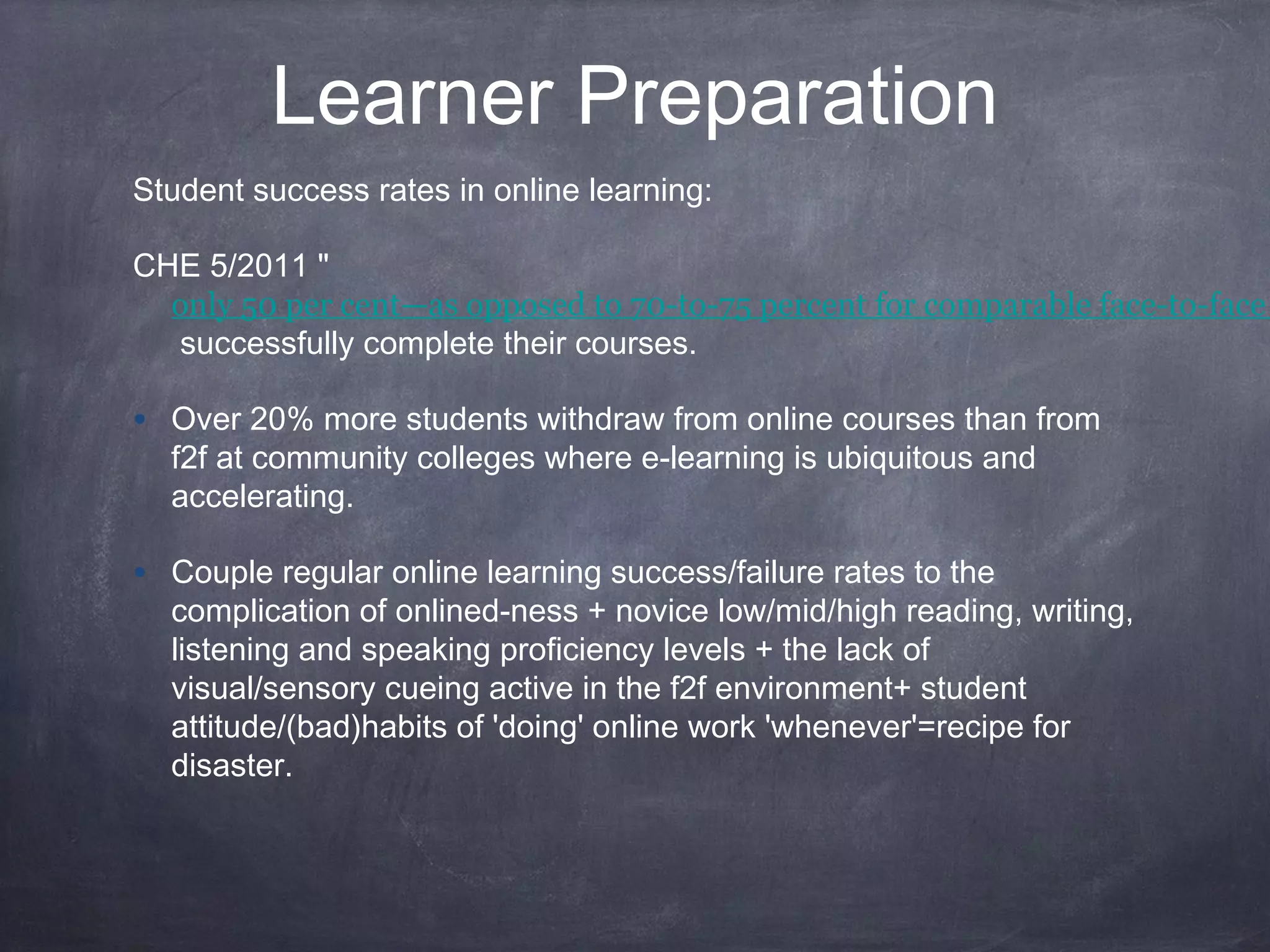 Learner Preparation
Student success rates in online learning:

CHE 5/2011 "
  only 50 per cent—as opposed to 70-to-75 percent for comparable face-to-face
   successfully complete their courses.

• Over 20% more students withdraw from online courses than from
  f2f at community colleges where e-learning is ubiquitous and
  accelerating.

• Couple regular online learning success/failure rates to the
  complication of onlined-ness + novice low/mid/high reading, writing,
  listening and speaking proficiency levels + the lack of
  visual/sensory cueing active in the f2f environment+ student
  attitude/(bad)habits of 'doing' online work 'whenever'=recipe for
  disaster.
 