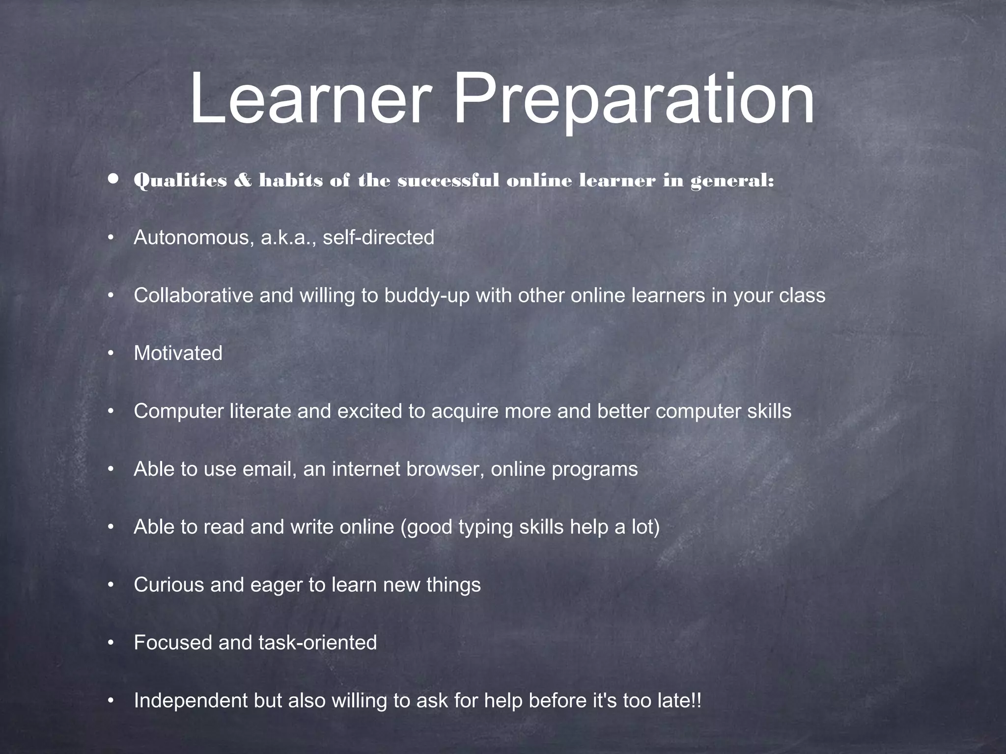 Learner Preparation
•   Qualities & habits of the successful online learner in general:

• Autonomous, a.k.a., self-directed

• Collaborative and willing to buddy-up with other online learners in your class

• Motivated

• Computer literate and excited to acquire more and better computer skills

• Able to use email, an internet browser, online programs

• Able to read and write online (good typing skills help a lot)

• Curious and eager to learn new things

• Focused and task-oriented

• Independent but also willing to ask for help before it's too late!!
 